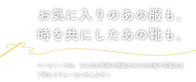 お気に入りのあの服も、時を共にしたあの靴も。ハーモニーでは、そんなお客様の愛着のあるお洋服や革製品を 丁寧にリフォームいたします！